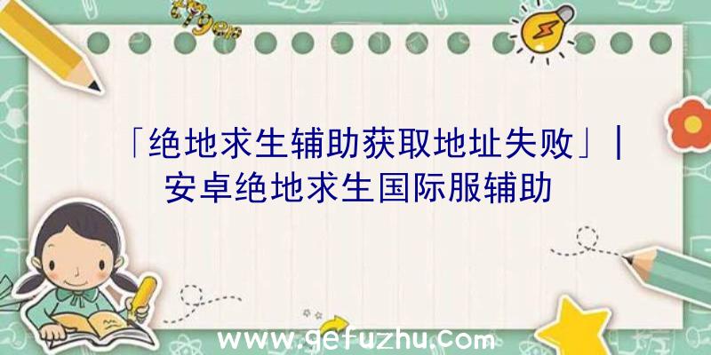 「绝地求生辅助获取地址失败」|安卓绝地求生国际服辅助